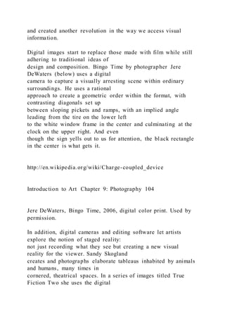 and created another revolution in the way we access visual
information.
Digital images start to replace those made with film while still
adhering to traditional ideas of
design and composition. Bingo Time by photographer Jere
DeWaters (below) uses a digital
camera to capture a visually arresting scene within ordinary
surroundings. He uses a rational
approach to create a geometric order within the format, with
contrasting diagonals set up
between sloping pickets and ramps, with an implied angle
leading from the tire on the lower left
to the white window frame in the center and culminating at the
clock on the upper right. And even
though the sign yells out to us for attention, the black rectangle
in the center is what gets it.
http://en.wikipedia.org/wiki/Charge-coupled_device
Introduction to Art Chapter 9: Photography 104
Jere DeWaters, Bingo Time, 2006, digital color print. Used by
permission.
In addition, digital cameras and editing software let artists
explore the notion of staged reality:
not just recording what they see but creating a new visual
reality for the viewer. Sandy Skogland
creates and photographs elaborate tableaus inhabited by animals
and humans, many times in
cornered, theatrical spaces. In a series of images titled True
Fiction Two she uses the digital
 