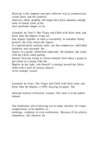 Drawing is the simplest and most efficient way to communicate
visual ideas, and for centuries
charcoal, chalk, graphite and paper have been adequate enough
tools to launch some of the
most profound images in art.
Leonardo da Vinci’s The Virgin and Child with Saint Anne and
Saint John the Baptist wraps all
four figures together in what is essentially an extended family
portrait. Da Vinci draws the figures
in a spectacularly realistic style, one that emphasizes individual
identities and surrounds the
figures in a grand, unfinished landscape. He animates the scene
with the Christ child pulling
himself forward, trying to release himself from Mary’s grasp to
get closer to a young John the
Baptist on the right, who himself is turning toward the Christ
child with a look of curious interest
in his younger cousin.
Leonardo da Vinci, The Virgin and Child with Saint Anne and
Saint John the Baptist, c.1499, drawing on paper, The
National Gallery Collection, London This item is in the public
domain
The traditional role of drawing was to make sketches for larger
compositions to be manifest as
paintings, sculpture or even architecture. Because of its relative
immediacy, this function for
 