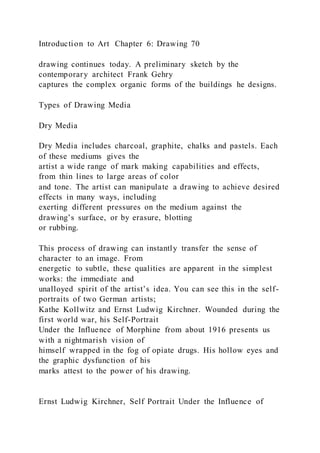 Introduction to Art Chapter 6: Drawing 70
drawing continues today. A preliminary sketch by the
contemporary architect Frank Gehry
captures the complex organic forms of the buildings he designs.
Types of Drawing Media
Dry Media
Dry Media includes charcoal, graphite, chalks and pastels. Each
of these mediums gives the
artist a wide range of mark making capabilities and effects,
from thin lines to large areas of color
and tone. The artist can manipulate a drawing to achieve desired
effects in many ways, including
exerting different pressures on the medium against the
drawing’s surface, or by erasure, blotting
or rubbing.
This process of drawing can instantly transfer the sense of
character to an image. From
energetic to subtle, these qualities are apparent in the simplest
works: the immediate and
unalloyed spirit of the artist’s idea. You can see this in the self-
portraits of two German artists;
Kathe Kollwitz and Ernst Ludwig Kirchner. Wounded during the
first world war, his Self-Portrait
Under the Influence of Morphine from about 1916 presents us
with a nightmarish vision of
himself wrapped in the fog of opiate drugs. His hollow eyes and
the graphic dysfunction of his
marks attest to the power of his drawing.
Ernst Ludwig Kirchner, Self Portrait Under the Influence of
 