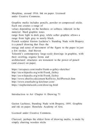 Morphine, around 1916. Ink on paper. Licensed
under Creative Commons.
Graphite media includes pencils, powder or compressed sticks.
Each one creates a range of
values depending on the hardness or softness inherent in the
material. Hard graphite tones
range from light to dark gray, while softer graphite allows a
range from light gray to nearly black.
French sculptor Gaston Lachaise’s Standing Nude with Drapery
is a pencil drawing that fixes the
energy and sense of movement of the figure to the paper in just
a few strokes. And Steven
Talasnik’s contemporary large-scale drawings in graphite, with
their swirling, organic forms and
architectural structures are testament to the power of pencil
(and eraser) on paper.
https://arcspace.com/studio/frank-o-gehry-sketches/
http://en.wikipedia.org/wiki/Frank_Gehry
http://en.wikipedia.org/wiki/Frank_Gehry
http://www.oberlin.edu/amam/Kollwitz_SelfPortrait.htm
http://www.ernstludwig-kirchner.com/
https://stephentalasnik.com/drawing.html
Introduction to Art Chapter 6: Drawing 71
Gaston Lachiase, Standing Nude with Drapery, 1891. Graphite
and ink on paper. Honolulu Academy of Arts.
Licensed under Creative Commons.
Charcoal, perhaps the oldest form of drawing media, is made by
simply charring wooden sticks
 