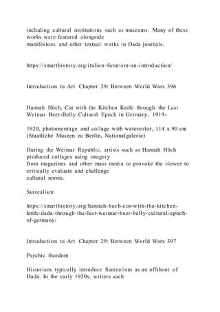 including cultural institutions such as museums. Many of these
works were featured alongside
manifestoes and other textual works in Dada journals.
https://smarthistory.org/italian-futurism-an-introduction/
Introduction to Art Chapter 29: Between World Wars 396
Hannah Höch, Cut with the Kitchen Knife through the Last
Weimar Beer-Belly Cultural Epoch in Germany, 1919-
1920, photomontage and collage with watercolor, 114 x 90 cm
(Staatliche Museen zu Berlin, Nationalgalerie)
During the Weimar Republic, artists such as Hannah Höch
produced collages using imagery
from magazines and other mass media to provoke the viewer to
critically evaluate and challenge
cultural norms.
Surrealism
https://smarthistory.org/hannah-hoch-cut-with-the-kitchen-
knife-dada-through-the-last-weimar-beer-belly-cultural-epoch-
of-germany/
Introduction to Art Chapter 29: Between World Wars 397
Psychic freedom
Historians typically introduce Surrealism as an offshoot of
Dada. In the early 1920s, writers such
 