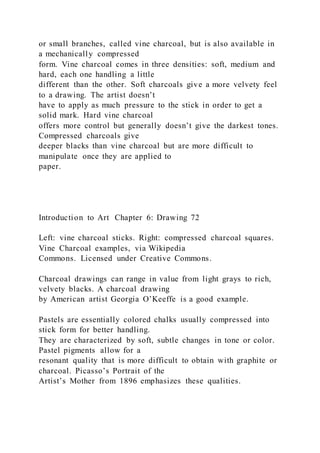 or small branches, called vine charcoal, but is also available in
a mechanically compressed
form. Vine charcoal comes in three densities: soft, medium and
hard, each one handling a little
different than the other. Soft charcoals give a more velvety feel
to a drawing. The artist doesn’t
have to apply as much pressure to the stick in order to get a
solid mark. Hard vine charcoal
offers more control but generally doesn’t give the darkest tones.
Compressed charcoals give
deeper blacks than vine charcoal but are more difficult to
manipulate once they are applied to
paper.
Introduction to Art Chapter 6: Drawing 72
Left: vine charcoal sticks. Right: compressed charcoal squares.
Vine Charcoal examples, via Wikipedia
Commons. Licensed under Creative Commons.
Charcoal drawings can range in value from light grays to rich,
velvety blacks. A charcoal drawing
by American artist Georgia O’Keeffe is a good example.
Pastels are essentially colored chalks usually compressed into
stick form for better handling.
They are characterized by soft, subtle changes in tone or color.
Pastel pigments allow for a
resonant quality that is more difficult to obtain with graphite or
charcoal. Picasso’s Portrait of the
Artist’s Mother from 1896 emphasizes these qualities.
 