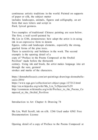 continuous artistic traditions in the world. Painted on supports
of paper or silk, the subject matter
includes landscapes, animals, figures and calligraphy, an art
form that uses letters and script in
fluid, lyrical gestures.
Two examples of traditional Chinese painting are seen below.
The first, a wall scroll painted by
Ma Lin in 1246, demonstrates how adept the artist is in using
ink in an expressive form to denote
figures, robes and landscape elements, especially the strong,
gnarled forms of the pine trees.
There is sensitivity and boldness in the work. The second
example is the opening detail of a
copy of “Preface to the Poems Composed at the Orchid
Pavilion” made before the thirteenth
century. Using ink and brush, the artist makes language into art
through the sure, gestural
strokes and marks of the characters.
https://donnabellecasis.com/art-paintings-drawings-donnabelle-
casis-2016/
https://www.nga.gov/collection/art-object-page.127212.html
http://en.wikipedia.org/wiki/Ma_Lin_%28painter%29
http://commons.wikimedia.org/wiki/Preface_to_the_Poems_Co
mposed_at_the_Orchid_Pavilion
Introduction to Art Chapter 6: Drawing 74
Ma Lin, Wall Scroll, ink on silk. 1246 Used under GNU Free
Documentation License
Opening detail of a copy of Preface to the Poems Composed at
 