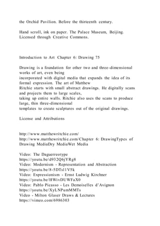 the Orchid Pavilion. Before the thirteenth century.
Hand scroll, ink on paper. The Palace Museum, Beijing.
Licensed through Creative Commons.
Introduction to Art Chapter 6: Drawing 75
Drawing is a foundation for other two and three-dimensional
works of art, even being
incorporated with digital media that expands the idea of its
formal expression. The art of Matthew
Ritchie starts with small abstract drawings. He digitally scans
and projects them to large scales,
taking up entire walls. Ritchie also uses the scans to produce
large, thin three-dimensional
templates to create sculptures out of the original drawings.
License and Attributions
http://www.matthewritchie.com/
http://www.matthewritchie.com/Chapter 6: DrawingTypes of
Drawing MediaDry MediaWet Media
Video: The Daguerreotype
https://youtu.be/d932Q6jYRg8
Video: Modernism - Representation and Abstraction
https://youtu.be/8-5DTsl1V5k
Video: Expressionism - Ernst Ludwig Kirchner
https://youtu.be/HWivDUWFaX0
Video: Pablo Picasso - Les Demoiselles d’Avignon
https://youtu.be/XyLNPumMMTs
Video - Milton Glaser Draws & Lectures
https://vimeo.com/6986303
 