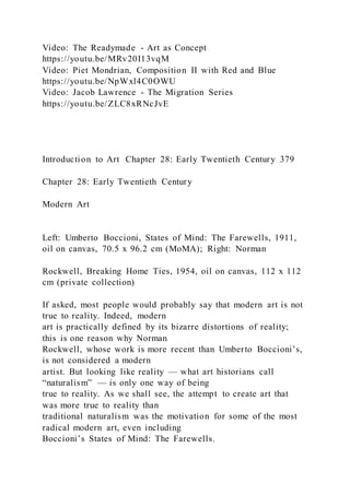 Video: The Readymade - Art as Concept
https://youtu.be/MRv20I13vqM
Video: Piet Mondrian, Composition II with Red and Blue
https://youtu.be/NpWxl4C0OWU
Video: Jacob Lawrence - The Migration Series
https://youtu.be/ZLC8xRNcJvE
Introduction to Art Chapter 28: Early Twentieth Century 379
Chapter 28: Early Twentieth Century
Modern Art
Left: Umberto Boccioni, States of Mind: The Farewells, 1911,
oil on canvas, 70.5 x 96.2 cm (MoMA); Right: Norman
Rockwell, Breaking Home Ties, 1954, oil on canvas, 112 x 112
cm (private collection)
If asked, most people would probably say that modern art is not
true to reality. Indeed, modern
art is practically defined by its bizarre distortions of reality;
this is one reason why Norman
Rockwell, whose work is more recent than Umberto Boccioni’s,
is not considered a modern
artist. But looking like reality — what art historians call
“naturalism” — is only one way of being
true to reality. As we shall see, the attempt to create art that
was more true to reality than
traditional naturalism was the motivation for some of the most
radical modern art, even including
Boccioni’s States of Mind: The Farewells.
 