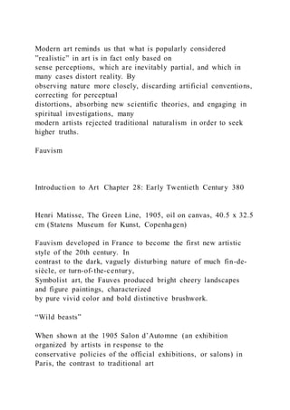 Modern art reminds us that what is popularly considered
”realistic” in art is in fact only based on
sense perceptions, which are inevitably partial, and which in
many cases distort reality. By
observing nature more closely, discarding artificial conventions,
correcting for perceptual
distortions, absorbing new scientific theories, and engaging in
spiritual investigations, many
modern artists rejected traditional naturalism in order to seek
higher truths.
Fauvism
Introduction to Art Chapter 28: Early Twentieth Century 380
Henri Matisse, The Green Line, 1905, oil on canvas, 40.5 x 32.5
cm (Statens Museum for Kunst, Copenhagen)
Fauvism developed in France to become the first new artistic
style of the 20th century. In
contrast to the dark, vaguely disturbing nature of much fin-de-
siècle, or turn-of-the-century,
Symbolist art, the Fauves produced bright cheery landscapes
and figure paintings, characterized
by pure vivid color and bold distinctive brushwork.
“Wild beasts”
When shown at the 1905 Salon d’Automne (an exhibition
organized by artists in response to the
conservative policies of the official exhibitions, or salons) in
Paris, the contrast to traditional art
 