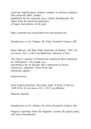 recall the angled planar surfaces common to African sculpture.
This distorted effect, further
heightened by her contorted pose, clearly distinguishes the
figure from the idealized odalisques
of Ingres and painters of the past.
https://smarthistory.org/primitivism-and-modern-art/
Introduction to Art Chapter 28: Early Twentieth Century 383
Henri Matisse, The Blue Nude (Souvenir de Biskra), 1907, oil
on canvas, 92.1 x 140.3 cm (Baltimore Museum of Art)
The Fauves’ interest in Primitivism reinforced their reputation
as “wild beasts” who sought new
possibilities for art through their exploration of direct
expression, impactful visual forms and
instinctual appeal.
Expressionism
Ernst Ludwig Kirchner, Reclining Nude in Front of Mirror,
1909-1910, oil on canvas, 83.3 x 95.5 cm (Brücke-
Museum, Berlin)
Introduction to Art Chapter 28: Early Twentieth Century 384
Imagine a painting where the magentas scream, the greens glare,
and coarse brushstrokes
 