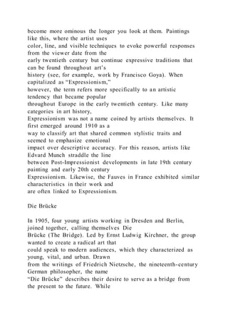 become more ominous the longer you look at them. Paintings
like this, where the artist uses
color, line, and visible techniques to evoke powerful responses
from the viewer date from the
early twentieth century but continue expressive traditions that
can be found throughout art’s
history (see, for example, work by Francisco Goya). When
capitalized as “Expressionism,”
however, the term refers more specifically to an artistic
tendency that became popular
throughout Europe in the early twentieth century. Like many
categories in art history,
Expressionism was not a name coined by artists themselves. It
first emerged around 1910 as a
way to classify art that shared common stylistic traits and
seemed to emphasize emotional
impact over descriptive accuracy. For this reason, artists like
Edvard Munch straddle the line
between Post-Impressionist developments in late 19th century
painting and early 20th century
Expressionism. Likewise, the Fauves in France exhibited similar
characteristics in their work and
are often linked to Expressionism.
Die Brücke
In 1905, four young artists working in Dresden and Berlin,
joined together, calling themselves Die
Brücke (The Bridge). Led by Ernst Ludwig Kirchner, the group
wanted to create a radical art that
could speak to modern audiences, which they characterized as
young, vital, and urban. Drawn
from the writings of Friedrich Nietzsche, the nineteenth-century
German philosopher, the name
“Die Brücke” describes their desire to serve as a bridge from
the present to the future. While
 