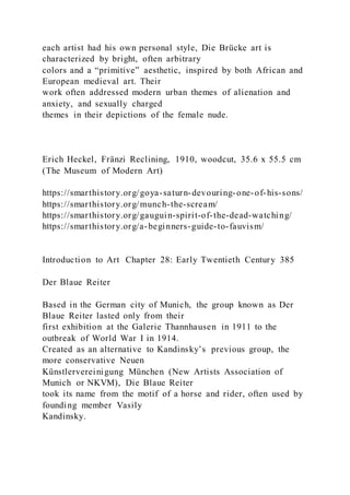 each artist had his own personal style, Die Brücke art is
characterized by bright, often arbitrary
colors and a “primitive” aesthetic, inspired by both African and
European medieval art. Their
work often addressed modern urban themes of alienation and
anxiety, and sexually charged
themes in their depictions of the female nude.
Erich Heckel, Fränzi Reclining, 1910, woodcut, 35.6 x 55.5 cm
(The Museum of Modern Art)
https://smarthistory.org/goya-saturn-devouring-one-of-his-sons/
https://smarthistory.org/munch-the-scream/
https://smarthistory.org/gauguin-spirit-of-the-dead-watching/
https://smarthistory.org/a-beginners-guide-to-fauvism/
Introduction to Art Chapter 28: Early Twentieth Century 385
Der Blaue Reiter
Based in the German city of Munich, the group known as Der
Blaue Reiter lasted only from their
first exhibition at the Galerie Thannhausen in 1911 to the
outbreak of World War I in 1914.
Created as an alternative to Kandinsky’s previous group, the
more conservative Neuen
Künstlervereinigung München (New Artists Association of
Munich or NKVM), Die Blaue Reiter
took its name from the motif of a horse and rider, often used by
founding member Vasily
Kandinsky.
 