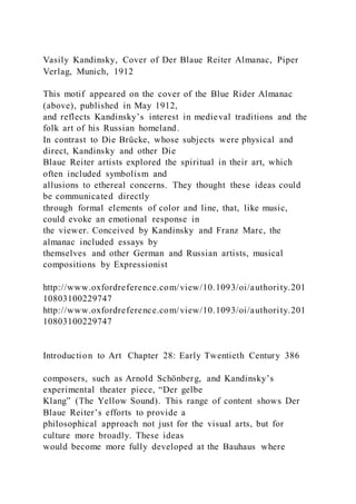 Vasily Kandinsky, Cover of Der Blaue Reiter Almanac, Piper
Verlag, Munich, 1912
This motif appeared on the cover of the Blue Rider Almanac
(above), published in May 1912,
and reflects Kandinsky’s interest in medieval traditions and the
folk art of his Russian homeland.
In contrast to Die Brücke, whose subjects were physical and
direct, Kandinsky and other Die
Blaue Reiter artists explored the spiritual in their art, which
often included symbolism and
allusions to ethereal concerns. They thought these ideas could
be communicated directly
through formal elements of color and line, that, like music,
could evoke an emotional response in
the viewer. Conceived by Kandinsky and Franz Marc, the
almanac included essays by
themselves and other German and Russian artists, musical
compositions by Expressionist
http://www.oxfordreference.com/view/10.1093/oi/authority.201
10803100229747
http://www.oxfordreference.com/view/10.1093/oi/authority.201
10803100229747
Introduction to Art Chapter 28: Early Twentieth Century 386
composers, such as Arnold Schönberg, and Kandinsky’s
experimental theater piece, “Der gelbe
Klang” (The Yellow Sound). This range of content shows Der
Blaue Reiter’s efforts to provide a
philosophical approach not just for the visual arts, but for
culture more broadly. These ideas
would become more fully developed at the Bauhaus where
 