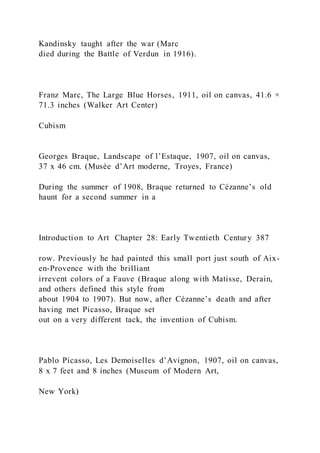 Kandinsky taught after the war (Marc
died during the Battle of Verdun in 1916).
Franz Marc, The Large Blue Horses, 1911, oil on canvas, 41.6 ×
71.3 inches (Walker Art Center)
Cubism
Georges Braque, Landscape of l’Estaque, 1907, oil on canvas,
37 x 46 cm. (Musée d’Art moderne, Troyes, France)
During the summer of 1908, Braque returned to Cézanne’s old
haunt for a second summer in a
Introduction to Art Chapter 28: Early Twentieth Century 387
row. Previously he had painted this small port just south of Aix-
en-Provence with the brilliant
irrevent colors of a Fauve (Braque along with Matisse, Derain,
and others defined this style from
about 1904 to 1907). But now, after Cézanne’s death and after
having met Picasso, Braque set
out on a very different tack, the invention of Cubism.
Pablo Picasso, Les Demoiselles d’Avignon, 1907, oil on canvas,
8 x 7 feet and 8 inches (Museum of Modern Art,
New York)
 