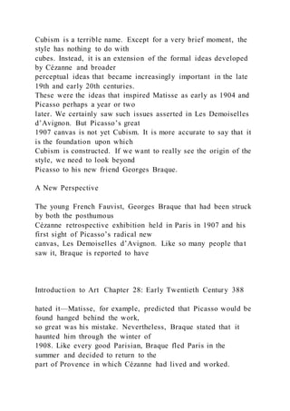 Cubism is a terrible name. Except for a very brief moment, the
style has nothing to do with
cubes. Instead, it is an extension of the formal ideas developed
by Cézanne and broader
perceptual ideas that became increasingly important in the late
19th and early 20th centuries.
These were the ideas that inspired Matisse as early as 1904 and
Picasso perhaps a year or two
later. We certainly saw such issues asserted in Les Demoiselles
d’Avignon. But Picasso’s great
1907 canvas is not yet Cubism. It is more accurate to say that it
is the foundation upon which
Cubism is constructed. If we want to really see the origin of the
style, we need to look beyond
Picasso to his new friend Georges Braque.
A New Perspective
The young French Fauvist, Georges Braque that had been struck
by both the posthumous
Cézanne retrospective exhibition held in Paris in 1907 and his
first sight of Picasso’s radical new
canvas, Les Demoiselles d’Avignon. Like so many people that
saw it, Braque is reported to have
Introduction to Art Chapter 28: Early Twentieth Century 388
hated it—Matisse, for example, predicted that Picasso would be
found hanged behind the work,
so great was his mistake. Nevertheless, Braque stated that it
haunted him through the winter of
1908. Like every good Parisian, Braque fled Paris in the
summer and decided to return to the
part of Provence in which Cézanne had lived and worked.
 