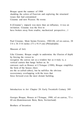 Braque spent the summer of 1908
shedding the colors of Fauvism and exploring the structural
issues that had consummed
Cézanne and now Picasso. He wrote:
It [Cézanne’s impact] was more than an influence, it was an
invitation. Cézanne was the first to
have broken away from erudite, mechanized perspective…1
Paul Cézanne, Mont Sainte-Victoire, 1902-04, oil on canvas, 28
3/4 x 36 3/16 inches (73 x 91.9 cm) (Philadelphia
Museum of Art)
Like Cézanne, Braque sought to undermine the illusion of depth
by forcing the viewer to
recognize the canvas not as a window but as it truly is, a
vertical curtain that hangs before us. In
canvases such as Houses at L’Estaque (1908), Braque simplifies
the form of the houses (here
are the so called cubes), but he nullifies the obvious
recessionary overlapping with the trees that
force forward even the most distant building.
Introduction to Art Chapter 28: Early Twentieth Century 389
Georges Braque, Houses at l’Estaque, 1908, oil on canvas, 73 x
60 cm (Kunstmuseum Bern, Bern, Switzerland)
Brothers of Invention
 