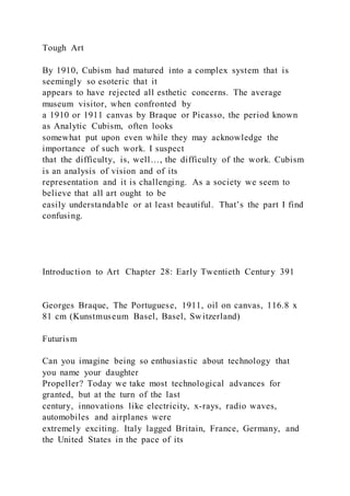 Tough Art
By 1910, Cubism had matured into a complex system that is
seemingly so esoteric that it
appears to have rejected all esthetic concerns. The average
museum visitor, when confronted by
a 1910 or 1911 canvas by Braque or Picasso, the period known
as Analytic Cubism, often looks
somewhat put upon even while they may acknowledge the
importance of such work. I suspect
that the difficulty, is, well…, the difficulty of the work. Cubism
is an analysis of vision and of its
representation and it is challenging. As a society we seem to
believe that all art ought to be
easily understandable or at least beautiful. That’s the part I find
confusing.
Introduction to Art Chapter 28: Early Twentieth Century 391
Georges Braque, The Portuguese, 1911, oil on canvas, 116.8 x
81 cm (Kunstmuseum Basel, Basel, Switzerland)
Futurism
Can you imagine being so enthusiastic about technology that
you name your daughter
Propeller? Today we take most technological advances for
granted, but at the turn of the last
century, innovations like electricity, x-rays, radio waves,
automobiles and airplanes were
extremely exciting. Italy lagged Britain, France, Germany, and
the United States in the pace of its
 