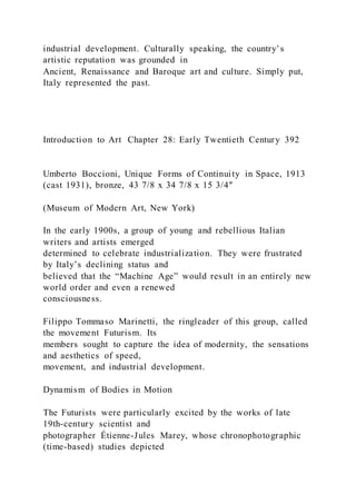 industrial development. Culturally speaking, the country’s
artistic reputation was grounded in
Ancient, Renaissance and Baroque art and culture. Simply put,
Italy represented the past.
Introduction to Art Chapter 28: Early Twentieth Century 392
Umberto Boccioni, Unique Forms of Continuity in Space, 1913
(cast 1931), bronze, 43 7/8 x 34 7/8 x 15 3/4″
(Museum of Modern Art, New York)
In the early 1900s, a group of young and rebellious Italian
writers and artists emerged
determined to celebrate industrialization. They were frustrated
by Italy’s declining status and
believed that the “Machine Age” would result in an entirely new
world order and even a renewed
consciousness.
Filippo Tommaso Marinetti, the ringleader of this group, called
the movement Futurism. Its
members sought to capture the idea of modernity, the sensations
and aesthetics of speed,
movement, and industrial development.
Dynamism of Bodies in Motion
The Futurists were particularly excited by the works of late
19th-century scientist and
photographer Étienne-Jules Marey, whose chronophotographic
(time-based) studies depicted
 