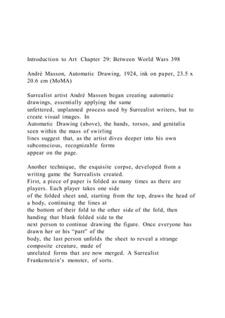 Introduction to Art Chapter 29: Between World Wars 398
André Masson, Automatic Drawing, 1924, ink on paper, 23.5 x
20.6 cm (MoMA)
Surrealist artist André Masson began creating automatic
drawings, essentially applying the same
unfettered, unplanned process used by Surrealist writers, but to
create visual images. In
Automatic Drawing (above), the hands, torsos, and genitalia
seen within the mass of swirling
lines suggest that, as the artist dives deeper into his own
subconscious, recognizable forms
appear on the page.
Another technique, the exquisite corpse, developed from a
writing game the Surrealists created.
First, a piece of paper is folded as many times as there are
players. Each player takes one side
of the folded sheet and, starting from the top, draws the head of
a body, continuing the lines at
the bottom of their fold to the other side of the fold, then
handing that blank folded side to the
next person to continue drawing the figure. Once everyone has
drawn her or his “part” of the
body, the last person unfolds the sheet to reveal a strange
composite creature, made of
unrelated forms that are now merged. A Surrealist
Frankenstein’s monster, of sorts.
 