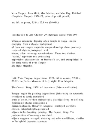 Yves Tanguy, Joan Miró, Max Morise, and Man Ray, Untitled
(Exquisite Corpse), 1926-27, colored pencil, pencil,
and ink on paper, 35.9 x 22.9 cm (MoMA)
Introduction to Art Chapter 29: Between World Wars 399
Whereas automatic drawing often results in vague images
emerging from a chaotic background
of lines and shapes, exquisite corpse drawings show precisely
rendered objects juxtaposed with
others, often in strange combinations. These two distinct
“styles,” represent two contrasting
approaches characteristic of Surrealists art, and exemplified in
the early work of Yves Tanguy
and René Magritte.
Left: Yves Tanguy, Apparitions, 1927, oil on canvas, 92.07 x
73.02 cm (Dallas Museum of Art); right: René Magritte,
The Central Story, 1928, oil on canvas (Private collection)
Tanguy began his painting Apparitions (left) using an automatic
technique to apply unplanned
areas of color. He then methodically clarified forms by defi ning
biomorphic shapes populating a
barren landscape. However, Magritte, employed carefully
chosen, naturalistically-presented
objects in his haunting painting, The Central Story. The
juxtaposition of seemingly unrelated
objects suggests a cryptic meaning and otherworldliness, similar
to the hybrid creatures common
 