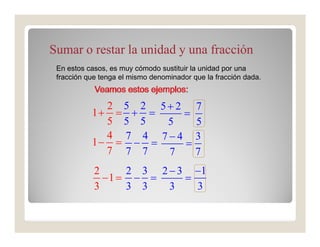 Sumar o restar la unidad y una fracción
 En estos casos, es muy cómodo sustituir la unidad por una
 fracción que tenga el mismo denominador que la fracción dada.



             2 5 2 5+ 2 7
           1+ = + =    =
             5 5 5  5    5
             4 7 4 7−4 3
           1− = − =    =
             7 7 7  7    7
            2     2 3 2 − 3 −1
              −1 = − =     =
            3     3 3   3    3
 