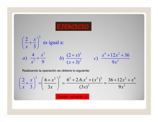 EJERCICIO
              2
 2 x
  +  es igual a:
  x 3
     4 x2          (2 + x) 2                           x 4 + 12 x 2 + 36
 a) 2 +        b)                                   c)
     x  9          ( x + 3) 2                                 9x2
                                                              9x
 Realizando la operación se obtiene lo siguiente:

          2                 2
 2 x 6+ x    62 + 2.6.x 2 + ( x 2 ) 2 36 + 12 x 2 + x 4
                       2

 +  =      =              2
                                         =
 x 3   3x           (3 x)                   9x2
                           Opción correcta: c)
 