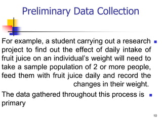 
For example, a student carrying out a research
project to find out the effect of daily intake of
fruit juice on an individual’s weight will need to
take a sample population of 2 or more people,
feed them with fruit juice daily and record the
changes in their weight.

The data gathered throughout this process is
primary
10
Preliminary Data Collection
 