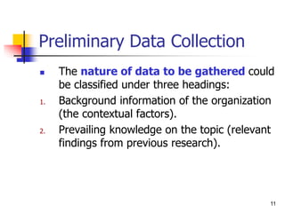 11
Preliminary Data Collection
 The nature of data to be gathered could
be classified under three headings:
1. Background information of the organization
(the contextual factors).
2. Prevailing knowledge on the topic (relevant
findings from previous research).
 