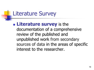 16
Literature Survey
 Literature survey is the
documentation of a comprehensive
review of the published and
unpublished work from secondary
sources of data in the areas of specific
interest to the researcher.
 
