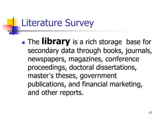 17
Literature Survey
 The library is a rich storage base for
secondary data through books, journals,
newspapers, magazines, conference
proceedings, doctoral dissertations,
master’s theses, government
publications, and financial marketing,
and other reports.
 