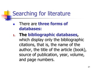 21
Searching for literature
 There are three forms of
databases:
1. The bibliographic databases,
which display only the bibliographic
citations, that is, the name of the
author, the title of the article (book),
source of publication, year, volume,
and page numbers.
 