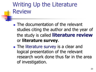 23
Writing Up the Literature
Review
 The documentation of the relevant
studies citing the author and the year of
the study is called literature review
or literature survey.
 The literature survey is a clear and
logical presentation of the relevant
research work done thus far in the area
of investigation.
 
