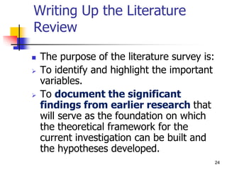 24
Writing Up the Literature
Review
 The purpose of the literature survey is:
 To identify and highlight the important
variables.
 To document the significant
findings from earlier research that
will serve as the foundation on which
the theoretical framework for the
current investigation can be built and
the hypotheses developed.
 