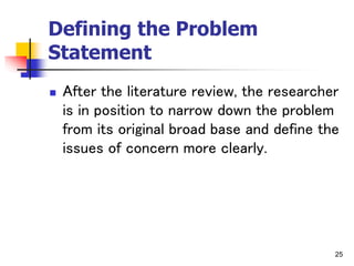 25
Defining the Problem
Statement
 After the literature review, the researcher
is in position to narrow down the problem
from its original broad base and define the
issues of concern more clearly.
 