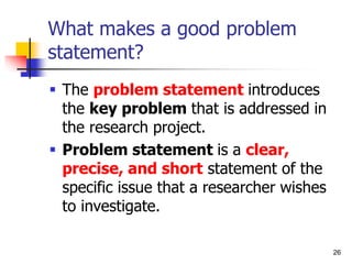 26
What makes a good problem
statement?
 The problem statement introduces
the key problem that is addressed in
the research project.
 Problem statement is a clear,
precise, and short statement of the
specific issue that a researcher wishes
to investigate.
 