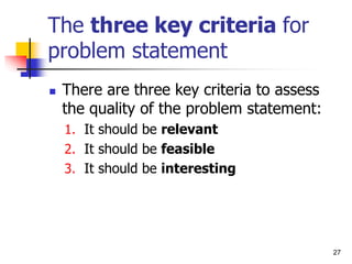 The three key criteria for
problem statement
 There are three key criteria to assess
the quality of the problem statement:
1. It should be relevant
2. It should be feasible
3. It should be interesting
27
 