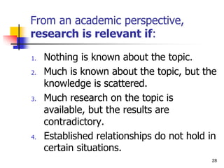 From an academic perspective,
research is relevant if:
1. Nothing is known about the topic.
2. Much is known about the topic, but the
knowledge is scattered.
3. Much research on the topic is
available, but the results are
contradictory.
4. Established relationships do not hold in
certain situations.
28
 