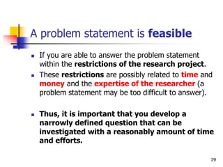 A problem statement is feasible
 If you are able to answer the problem statement
within the restrictions of the research project.
 These restrictions are possibly related to time and
money and the expertise of the researcher (a
problem statement may be too difficult to answer).
 Thus, it is important that you develop a
narrowly defined question that can be
investigated with a reasonably amount of time
and efforts.
29
 
