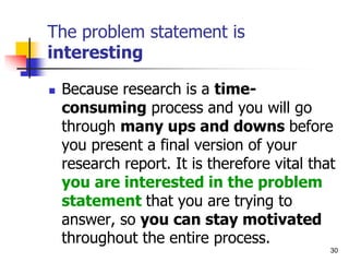 The problem statement is
interesting
 Because research is a time-
consuming process and you will go
through many ups and downs before
you present a final version of your
research report. It is therefore vital that
you are interested in the problem
statement that you are trying to
answer, so you can stay motivated
throughout the entire process.
30
 
