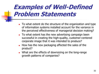 Examples of Well-Defined
Problem Statements
 To what extent do the structure of the organization and type
of information systems installed account for the variance in
the perceived effectiveness of managerial decision making?
 To what extent has the new advertising campaign been
successful in creating the high-quality, customer-centered
corporate image that it was intended to produce?
 How has the new packaging affected the sales of the
product?
 What are the effects of downsizing on the long-range
growth patterns of companies?
32
 