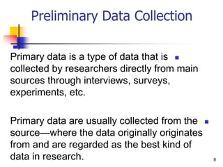 
Primary data is a type of data that is
collected by researchers directly from main
sources through interviews, surveys,
experiments, etc.

Primary data are usually collected from the
source—where the data originally originates
from and are regarded as the best kind of
data in research. 8
Preliminary Data Collection
 
