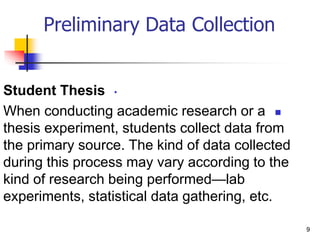 •
Student Thesis

When conducting academic research or a
thesis experiment, students collect data from
the primary source. The kind of data collected
during this process may vary according to the
kind of research being performed—lab
experiments, statistical data gathering, etc.
9
Preliminary Data Collection
 