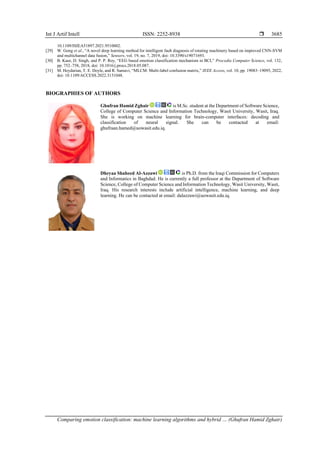 Int J Artif Intell ISSN: 2252-8938 
Comparing emotion classification: machine learning algorithms and hybrid … (Ghufran Hamid Zghair)
3685
10.1109/ISIEA51897.2021.9510002.
[29] W. Gong et al., “A novel deep learning method for intelligent fault diagnosis of rotating machinery based on improved CNN-SVM
and multichannel data fusion,” Sensors, vol. 19, no. 7, 2019, doi: 10.3390/s19071693.
[30] B. Kaur, D. Singh, and P. P. Roy, “EEG based emotion classification mechanism in BCI,” Procedia Computer Science, vol. 132,
pp. 752–758, 2018, doi: 10.1016/j.procs.2018.05.087.
[31] M. Heydarian, T. E. Doyle, and R. Samavi, “MLCM: Multi-label confusion matrix,” IEEE Access, vol. 10, pp. 19083–19095, 2022,
doi: 10.1109/ACCESS.2022.3151048.
BIOGRAPHIES OF AUTHORS
Ghufran Hamid Zghair is M.Sc. student at the Department of Software Science,
College of Computer Science and Information Technology, Wasit University, Wasit, Iraq.
She is working on machine learning for brain-computer interfaces: decoding and
classification of neural signal. She can be contacted at email:
ghufraan.hamed@uowasit.edu.iq.
Dheyaa Shaheed Al-Azzawi is Ph.D. from the Iraqi Commission for Computers
and Informatics in Baghdad. He is currently a full professor at the Department of Software
Science, College of Computer Science and Information Technology, Wasit University, Wasit,
Iraq. His research interests include artificial intelligence, machine learning, and deep
learning. He can be contacted at email: dalazzawi@uowasit.edu.iq.
 