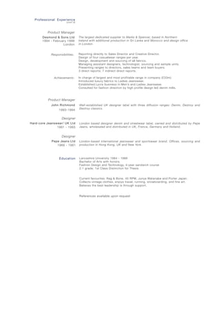 Well-established UK designer label with three diffusion ranges: Denim, Destroy and
Destroy classics.
London based designer denim and streetwear label, owned and distributed by Pepe
Jeans, wholesaled and distributed in UK, France, Germany and Holland.
London-based international jeanswear and sportswear brand. Offices, sourcing and
production in Hong Kong, UK and New York.
Lancashire University 1984 - 1988
Bachelor of Arts with honors.
Fashion Design and Technology, 4-year sandwich course
2:1 grade; 1st Class Distinction for Thesis
Current favourites: Rag & Bone, 45 RPM, Junya Watanabe and Porter Japan.
Collects vintage clothes, enjoys travel, running, snowboarding, and fine art.
Believes the best leadership is through support.
References available upon request						
Professional Experience
(cont’d)
Product Manager
John Richmond
1993-1994
Designer
Pepe Jeans Ltd
1989 - 1991
Designer
Hard-core Jeanswear/ UK Ltd
1991 - 1993
Education
The largest dedicated supplier to Marks & Spencer, based in Northern
Ireland with additional production in Sri Lanka and Morocco and design office
in London.
Reporting directly to Sales Director and Creative Director.
Design of four casualwear ranges per year.
Design, development and sourcing of all fabrics.
Managing assistant designers, technologist, sourcing and sample units.
Presenting ranges to directors, sales teams and team buyers.
3 direct reports; 7 indirect direct reports.
In charge of largest and most profitable range in company (£33m).
Introduced luxury fabrics to Ladies Jeanswear.
Established Lycra business in Men’s and Ladies Jeanswear.
Consulted for fashion direction by high profile design led denim mills.
Product Manager
Desmond & Sons Ltd
1994 - February 1998
London
Responsibilities:
Achievements:
 