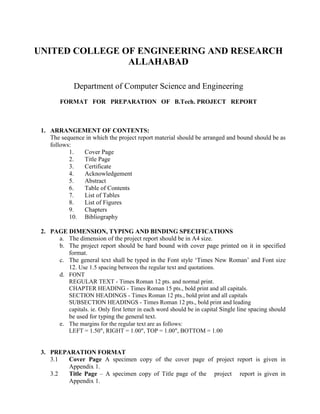 UNITED COLLEGE OF ENGINEERING AND RESEARCH
                ALLAHABAD

              Department of Computer Science and Engineering
        FORMAT FOR PREPARATION OF B.Tech. PROJECT REPORT



 1. ARRANGEMENT OF CONTENTS:
    The sequence in which the project report material should be arranged and bound should be as
    follows:
           1.   Cover Page
           2.   Title Page
           3.   Certificate
           4.   Acknowledgement
           5.   Abstract
           6.   Table of Contents
           7.   List of Tables
           8.   List of Figures
           9.   Chapters
           10. Bibliography

 2. PAGE DIMENSION, TYPING AND BINDING SPECIFICATIONS
      a. The dimension of the project report should be in A4 size.
      b. The project report should be hard bound with cover page printed on it in specified
         format.
      c. The general text shall be typed in the Font style ‘Times New Roman’ and Font size
         12. Use 1.5 spacing between the regular text and quotations.
      d. FONT
         REGULAR TEXT - Times Roman 12 pts. and normal print.
         CHAPTER HEADING - Times Roman 15 pts., bold print and all capitals.
         SECTION HEADINGS - Times Roman 12 pts., bold print and all capitals
         SUBSECTION HEADINGS - Times Roman 12 pts., bold print and leading
         capitals. ie. Only first letter in each word should be in capital Single line spacing should
         be used for typing the general text.
      e. The margins for the regular text are as follows:
         LEFT = 1.50", RIGHT = 1.00", TOP = 1.00", BOTTOM = 1.00


 3. PREPARATION FORMAT
    3.1  Cover Page A specimen copy of the cover page of project report is given in
         Appendix 1.
    3.2  Title Page – A specimen copy of Title page of the project report is given in
         Appendix 1.
 