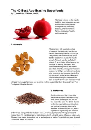 1
The 40 Best Age-Erasing Superfoods
By: The editors of Men's Health
The latest science on the muscle-
building, brain-enhancing, wrinkle-
erasing, heart-strengthening,
bone-protecting, immunity-
boosting, and inflammation-
fighting foods you should be
eating every day.
1. Almonds
These energy-rich snacks lower bad
cholesterol, thanks to plant sterols, and
benefit diabetics by lowering blood sugar.
They’re also rich in amino acids, which
bolster testosterone levels and muscle
growth. Almonds are also stuffed with
vitamin E, which helps defend against sun
damage. In a study, volunteers who
consumed 14 milligrams of the vitamin
(about 20 almonds) per day and then were
exposed to UV light burned less than those
who took none. And because vitamin E is
an antioxidant, it also works to keep your
arteries free of dangerous free radicals.
Low levels of vitamin E are also associated
with poor memory performance and cognitive decline, says dietitian Sari Greaves of New York
Presbyterian Hospital–Cornell.
2. Flaxseeds
Rich in protein and fiber, these little
seeds offer a payload of omega-3 fatty
acids, which erase spots and iron out
fine lines in the skin. The British Journal
of Nutrition reported that participants in
one study who downed about half a
teaspoon of omega-3s daily in 6 weeks
experienced significantly less irritation
and redness, along with better-hydrated skin. A recent study of people with high cholesterol
(greater than 240 mg/dL) compared statin treatment with eating 20 grams of flaxseed a day. After
60 days, those eating flaxseed did just as well as those on statins. Try sprinkling ground flaxseed
on oatmeal, yogurt, and salads.
 