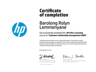 Certicate
of completion
Barolong Rolyn
Lemmenyane
has successfully completed the HP LIFE e-Learning
course on “Customer relationship management (CRM)”
Through this self-paced online course, totaling approximately 1 Contact Hour, the above
participant actively engaged in an exploration of the customer relationship management (CRM)
process, learning why a CRM tool is benecial and how to use contact management software as
a CRM tool for the participant's own business.
Presented July 14, 2014
Jeannette Weisschuh
Director, Global Education Strategy
HP Sustainability & Social Innovation
Rebecca J. Stoeckle
Vice President and Director, Health and Technology
Education Development Center, Inc.
Certicate serial #1384385-423
 