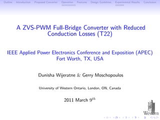 Outline   Introduction   Proposed Converter   Operation   Features   Design Guidelines   Experimental Results   Conclusion




          A ZVS-PWM Full-Bridge Converter with Reduced
                  Conduction Losses (T22)

  IEEE Applied Power Electronics Conference and Exposition (APEC)
                       Fort Worth, TX, USA


                           Dunisha Wĳeratne & Gerry Moschopoulos

                            University of Western Ontario, London, ON, Canada


                                                2011 March 9th
 