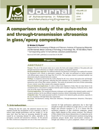 VOLUME 22
                                                                                                                      ISSUE 2
                                  of Achievements in Materials                                                        June
                                  and Manufacturing Engineering                                                       2007




A comparison study of the pulse-echo
and through-transmission ultrasonics
in glass/epoxy composites
                                G. Wróbel, S. Pawlak*
                                Department for Processing of Metals and Polymers, Institute of Engineering Materials
                                and Biomaterials, Silesian University of Technology, ul. Konarskiego 18a, 44-100 Gliwice, Poland
                                *  orresponding author: E-mail address: sebastian.pawlak@polsl.pl
                                  C
                                Received 20.03.2007; published in revised form 01.06.2007


                                                             Properties

                                Abstract
                                Purpose: The aim of the present study was to assess the limits and compare abilities of the pulse-echo and
                                through-transmission ultrasonics to evaluate a chosen property of composite materials.
                                Design/methodology/approach: Two different ultrasonic non-destructive techniques were employed to measure
                                the mechanical wave velocity in glass/epoxy composites. The study was performed on various specimens
                                with different glass content at the range from 30 to 65%. The exact glass content in examined materials was
                                determined using the standard destructive analysis.
                                Findings: A comparison showed that the results obtained for the wave velocity from pulse-echo and through-
                                transmission are in good agreement, indicating that both techniques can be considered as a quantitative non-
                                destructives tools of local fiber content evaluation. The results are presented in the form of linear relationships
                                of wave velocity versus fiber content in the composite materials.
                                Research limitations/implications: In order to obtain lower dispersion of data, there are many factors to be
                                considered such as void content in composite materials and/or transducer frequency of ultrasonic device, which
                                were out of the scope of the present study.
                                Practical implications: The considered ultrasonic techniques can be applied to the industrial quality control of
                                composite products, but for any different composite structures, distinct relationships should be determined.
                                Originality/value: The results presented would be of interest to the industrial quality procedures, especially in
                                the case of products with high failure-free requirements.
                                Keywords: Non-destructive testing; Pulse-echo ultrasonics; Through-transmission ultrasonics; Glass/epoxy
                                composites


1. Introduction
1.	 ntroduction
    I                                                                     materials for high performance applications due to their high
                                                                          strength-to-weight and stiffness-to-weight ratios as well as their
    During the last few years, the industrial interest has been           fatigue and corrosion resistance [1, 2]. It is known that the
oriented towards the development of new materials in order to             mechanical properties of fiber reinforced composites, among
achieve high strength performance with low weight [1]. At the             others, highly depends on fiber content variations. The influence
same time, there has been an increasing demand for quality                of fiber content on the chosen characteristics of composites can be
caused by an increasing demand for safety, especially in the              found in Ref. [3÷5]. Local reinforcement variations arising during
aerospace, aircraft and automotive industry. At the present               production process decide about out-of-control variations of
the fiber reinforced composites are one of the most attractive            strength and stiffness in a given component, which is of a great




© Copyright by International OCSCO World Press. All rights reserved. 2007                                         Short paper                         51
 