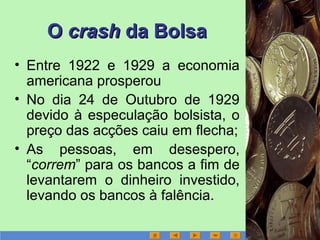 OO crashcrash da Bolsada Bolsa
• Entre 1922 e 1929 a economia
americana prosperou
• No dia 24 de Outubro de 1929
devido à especulação bolsista, o
preço das acções caiu em flecha;
• As pessoas, em desespero,
“correm” para os bancos a fim de
levantarem o dinheiro investido,
levando os bancos à falência.
 
