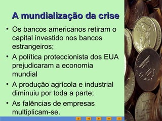 A mundialização da criseA mundialização da crise
• Os bancos americanos retiram o
capital investido nos bancos
estrangeiros;
• A política proteccionista dos EUA
prejudicaram a economia
mundial
• A produção agrícola e industrial
diminuiu por toda a parte;
• As falências de empresas
multiplicam-se.
 