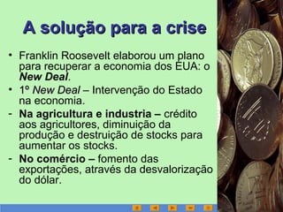 A solução para a criseA solução para a crise
• Franklin Roosevelt elaborou um plano
para recuperar a economia dos EUA: o
New Deal.
• 1º1º New DealNew Deal – Intervenção do Estado
na economia.
- Na agricultura e industria – crédito
aos agricultores, diminuição da
produção e destruição de stocks para
aumentar os stocks.
- No comércio – fomento das
exportações, através da desvalorização
do dólar.
 
