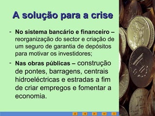A solução para a criseA solução para a crise
- No sistema bancário e financeiro –
reorganização do sector e criação de
um seguro de garantia de depósitos
para motivar os investidores;
- Nas obras públicas – construção
de pontes, barragens, centrais
hidroeléctricas e estradas a fim
de criar empregos e fomentar a
economia.
 